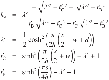 
k_\mathrm{e} &=&  \lambda'  \frac
{- \sqrt{\lambda'^2 - t'_\mathrm{C}^2}  +  \sqrt{\lambda'^2 - t'_\mathrm{B}^2} }
{t'_\mathrm{B}  \sqrt{\lambda'^2 - t'_\mathrm{C}^2} + t'_\mathrm{C} \sqrt{\lambda'^2 - t'_\mathrm{B}^2}}\\
\lambda' &=& \frac{1}{2} \cosh^2\left(\frac{\ \pi }{2h}\left(\frac{s}{2} + w + d \right)\right)\\
t'_\mathrm{C} &=& \sinh^2\left(\frac{\pi }{2h}\left(\frac{s}{2} + w \right)\right) - \lambda' + 1\\
t'_\mathrm{B} &=& \sinh^2\left(\frac{\pi s}{4h}\right) - \lambda' + 1
