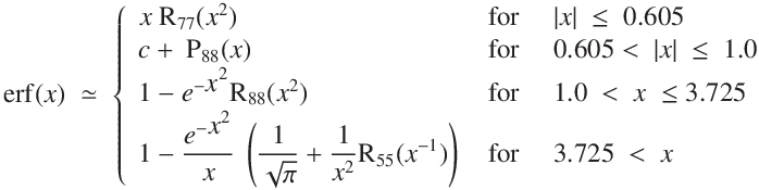 
\operatorname{erf}(x) \ \simeq \ \left\{ \begin{array}{ll}
x \ \mathrm{R}_{77}(x^2) \quad & \text{ for \quad$ |x| \ \le \ 0.605$}\\
c + \ \mathrm{P}_{88}(x) \quad & \text{ for \quad$ 0.605 < \ |x| \ \le \ 1.0$}\\
1 - e^{-\displaystyle{x^2}}\mathrm{R}_{88}(x^2) \quad & \text{ for \quad $1.0 \ < \ x \ \le 3.725$}\\
1 - \displaystyle\frac{e^{-\displaystyle{x^2}}}{x}\ \left(\displaystyle{\frac{1}{\sqrt{\pi}} +  \frac{1}{x^2} \mathrm{R}_{55}
(x^{-1})} }\right) & \text{ for \quad $3.725 \ < \ x$}$}\end{array}
