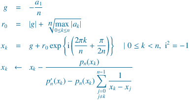 
g &=& -\frac{a_1}{n}\\
r_0 &=& |g| + \sqrt[\displaystyle  n]{\max_{0\le k \le n}|a_k|} \\
x_k &=& g + r_0\exp\left\{\mathrm{i}\left(\frac{2\pi k}{n}+\frac{\pi}{2n}}\right)\right\}\quad |\;0\le k<n,\;\mathrm{i}^2=-1\\
{x_k} &\leftarrow&  x_k - \frac{{p_n(x_k)}}{{{p'_n(x_k)} - {p_n(x_k)} \displaystyle\sum_{\substack{j = 0\\j  \neq k}}^ {n-1}  \frac{1}{x_k - x_j}}}
