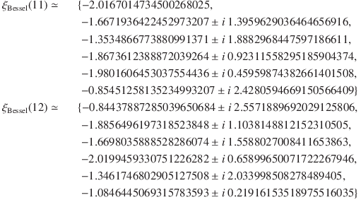 
\xi_\mathrm{Bessel}(11) \simeq &&\{-2.0167014734500268025,\\
&&\; -1.6671936422452973207 \pm i\ 1.3959629036464656916,\\
&&\; -1.3534866773880991371 \pm i\ 1.8882968447597186611,\\
&&\; -1.8673612388872039264 \pm i\ 0.92311558295185904374,\\
&&\; -1.9801606453037554436 \pm i\ 0.45959874382661401508,\\
&&\; -0.85451258135234993207 \pm i\ 2.4280594669150566409\}\\
\xi_\mathrm{Bessel}(12) \simeq &&\{-0.84437887285039650684 \pm i\ 2.5571889692029125806,\\
&&\; -1.8856496197318523848 \pm i\ 1.1038148812152310505,\\
&&\; -1.6698035888528286074 \pm i\ 1.5588027008411653863,\\
&&\; -2.0199459330751226282 \pm i\ 0.65899650071722267946,\\
&&\; -1.3461746802905127508 \pm i\ 2.033998508278489405,\\
&&\; -1.0846445069315783593 \pm i\ 0.21916153518975516035\}
