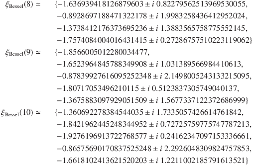 
\xi_\mathrm{Bessel}(8) \simeq &&\{-1.636939418126879603 \pm i\ 0.82279562513969530055,\\
&&\; -0.8928697188471322178 \pm i\ 1.9983258436412952024,\\
&&\; -1.3738412176373695236 \pm i\ 1.3883565758775552145,\\
&&\; -1.7574084004016431415 \pm i\ 0.27286757510223119062\}\\
\xi_\mathrm{Bessel}(9) \simeq &&\{-1.8566005012280034477,\\
&&\; -1.6523964845788349908 \pm i\ 1.031389566984410613,\\
&&\; -0.87839927616095252348 \pm i\ 2.1498005243133215095,\\
&&\; -1.80717053496210115 \pm i\ 0.5123837305749040137,\\
&&\; -1.3675883097929051509 \pm i\ 1.5677337122372686999\}\\
\xi_\mathrm{Bessel}(10) \simeq &&\{-1.360692278384544035 \pm i\ 1.7335057426614761842,\\
&&\; -1.8421962445248344952 \pm i\ 0.72725759775747787213,\\
&&\; -1.9276196913722768577 \pm i\ 0.24162347097153336661,\\
&&\; -0.86575690170837525248 \pm i\ 2.2926048309824757853,\\
&&\; -1.6618102413621520203 \pm i\ 1.2211002185791613521\}
