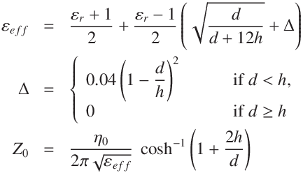 \varepsilon_{eff} &=& \frac{\varepsilon_{r} + 1}{2} + \frac{\varepsilon_{r} - 1}{2}\left(\sqrt{\frac{d}{d + 12 h}} +  \Delta \right) \\
\Delta &=& \left\{ \begin{array}{ll}
0.04 \left(1 - \displaystyle\frac{d}{h}\right)^2 \qquad &\text { if $d < h$,}\\
0 & \text{ if $d  \geq h$}
\end{array}
\right.\\
Z_0 &=& \frac{ \mu_0 c} {2 \pi  \sqrt {\varepsilon_{eff}} }\
\cosh^{-1}  \left(1 + \displaystyle\frac{2h}{d}\right)
